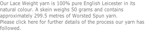 Our Lace Weight yarn is 100% pure English Leicester in its  natural colour. A skein weighs 50 grams and contains  approximately 299.5 metres of Worsted Spun yarn.  Please click here for further details of the process our yarn has  followed.