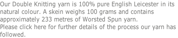 Our Double Knitting yarn is 100% pure English Leicester in its  natural colour. A skein weighs 100 grams and contains  approximately 233 metres of Worsted Spun yarn.  Please click here for further details of the process our yarn has  followed.