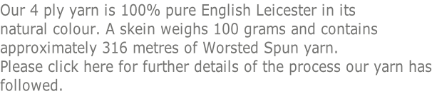 Our 4 ply yarn is 100% pure English Leicester in its  natural colour. A skein weighs 100 grams and contains  approximately 316 metres of Worsted Spun yarn.  Please click here for further details of the process our yarn has  followed.